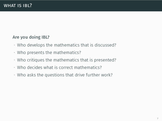 what is ibl?
Are you doing IBL?
∙ Who develops the mathematics that is discussed?
∙ Who presents the mathematics?
∙ Who critiques the mathematics that is presented?
∙ Who decides what is correct mathematics?
∙ Who asks the questions that drive further work?
7
