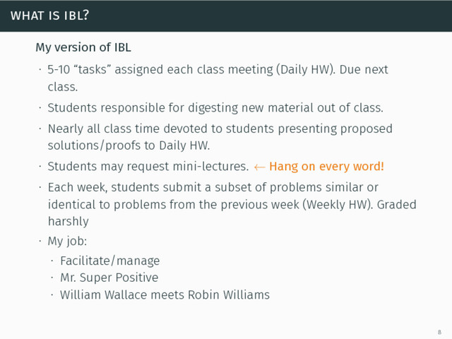 what is ibl?
My version of IBL
∙ 5-10 “tasks” assigned each class meeting (Daily HW). Due next
class.
∙ Students responsible for digesting new material out of class.
∙ Nearly all class time devoted to students presenting proposed
solutions/proofs to Daily HW.
∙ Students may request mini-lectures. ← Hang on every word!
∙ Each week, students submit a subset of problems similar or
identical to problems from the previous week (Weekly HW). Graded
harshly
∙ My job:
∙ Facilitate/manage
∙ Mr. Super Positive
∙ William Wallace meets Robin Williams
8
