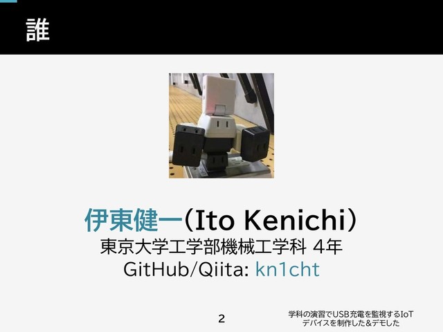 誰
学科の演習でUSB充電を監視するIoT
デバイスを制作した&デモした
2
伊東健一(Ito Kenichi)
東京大学工学部機械工学科 4年
GitHub/Qiita: kn1cht
