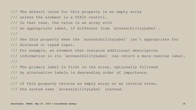 /// The default value for this property is an empty array
/// unless the element is a UIKit control.
/// In that case, the value is an array with
/// an appropriate label, if different from `accessibilityLabel`.
///
/// Use this property when the `accessibilityLabel` isn't appropriate for
/// dictated or typed input.
/// For example, an element that contains additional descriptive
/// information in its `accessibilityLabel` can return a more concise label.
///
/// The primary label is first in the array, optionally followed
/// by alternative labels in descending order of importance.
///
/// If this property returns an empty array or an invalid value,
/// the system uses `accessibilityLabel` instead.
@basthomas, #GAAD, May 19, 2022 @ CocoaHeads Sydney 18
