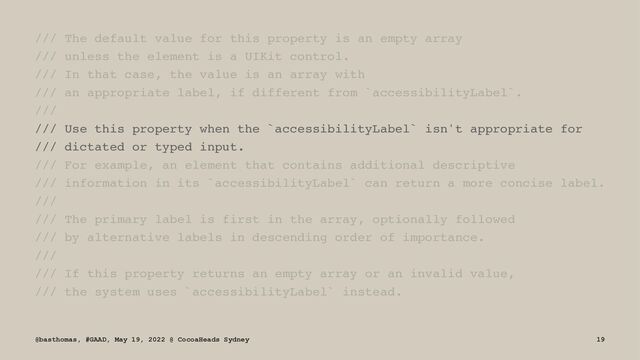 /// The default value for this property is an empty array
/// unless the element is a UIKit control.
/// In that case, the value is an array with
/// an appropriate label, if different from `accessibilityLabel`.
///
/// Use this property when the `accessibilityLabel` isn't appropriate for
/// dictated or typed input.
/// For example, an element that contains additional descriptive
/// information in its `accessibilityLabel` can return a more concise label.
///
/// The primary label is first in the array, optionally followed
/// by alternative labels in descending order of importance.
///
/// If this property returns an empty array or an invalid value,
/// the system uses `accessibilityLabel` instead.
@basthomas, #GAAD, May 19, 2022 @ CocoaHeads Sydney 19
