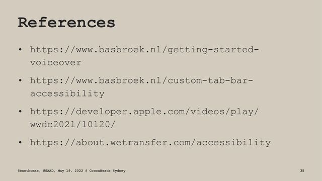 References
• https://www.basbroek.nl/getting-started-
voiceover
• https://www.basbroek.nl/custom-tab-bar-
accessibility
• https://developer.apple.com/videos/play/
wwdc2021/10120/
• https://about.wetransfer.com/accessibility
@basthomas, #GAAD, May 19, 2022 @ CocoaHeads Sydney 35
