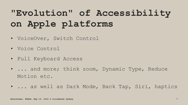 "Evolution" of Accessibility
on Apple platforms
• VoiceOver, Switch Control
• Voice Control
• Full Keyboard Access
• ... and more; think zoom, Dynamic Type, Reduce
Motion etc.
• ... as well as Dark Mode, Back Tap, Siri, haptics
@basthomas, #GAAD, May 19, 2022 @ CocoaHeads Sydney 7
