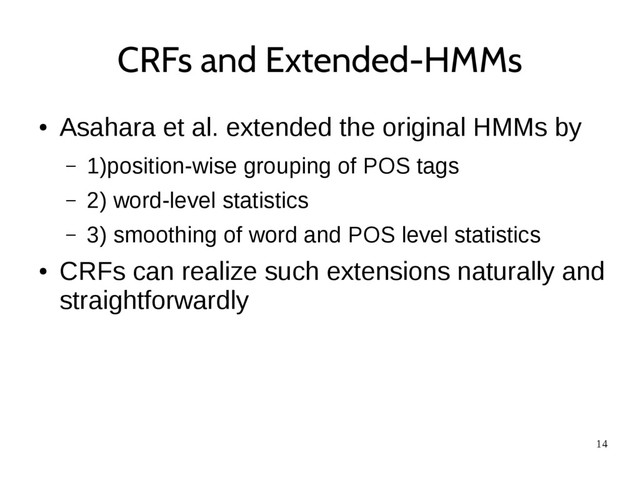 14
CRFs and Extended-HMMs
●
Asahara et al. extended the original HMMs by
– 1)position-wise grouping of POS tags
– 2) word-level statistics
– 3) smoothing of word and POS level statistics
●
CRFs can realize such extensions naturally and
straightforwardly

