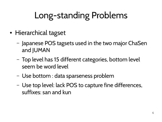 6
Long-standing Problems
●
Hierarchical tagset
– Japanese POS tagsets used in the two major ChaSen
and JUMAN
– Top level has 15 different categories, bottom level
seem be word level
– Use bottom : data sparseness problem
– Use top level: lack POS to capture fine differences,
suffixes: san and kun
