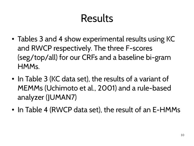 10
Results
●
Tables 3 and 4 show experimental results using KC
and RWCP respectively. The three F-scores
(seg/top/all) for our CRFs and a baseline bi-gram
HMMs.
●
In Table 3 (KC data set), the results of a variant of
MEMMs (Uchimoto et al., 2001) and a rule-based
analyzer (JUMAN7)
●
In Table 4 (RWCP data set), the result of an E-HMMs
