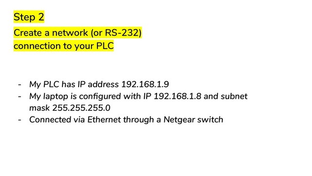 Step 2
Create a network (or RS-232)
connection to your PLC
- My PLC has IP address 192.168.1.9
- My laptop is conﬁgured with IP 192.168.1.8 and subnet
mask 255.255.255.0
- Connected via Ethernet through a Netgear switch
