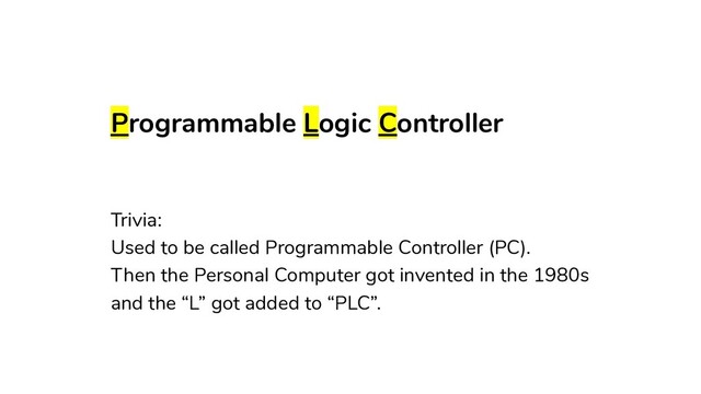 Programmable Logic Controller
Trivia:
Used to be called Programmable Controller (PC).
Then the Personal Computer got invented in the 1980s
and the “L” got added to “PLC”.
