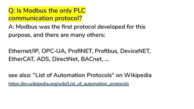 Q: Is Modbus the only PLC
communication protocol?
A: Modbus was the ﬁrst protocol developed for this
purpose, and there are many others:
Ethernet/IP, OPC-UA, ProﬁNET, Proﬁbus, DeviceNET,
EtherCAT, ADS, DirectNet, BACnet, ...
see also: “List of Automation Protocols“ on Wikipedia
https://en.wikipedia.org/wiki/List_of_automation_protocols
