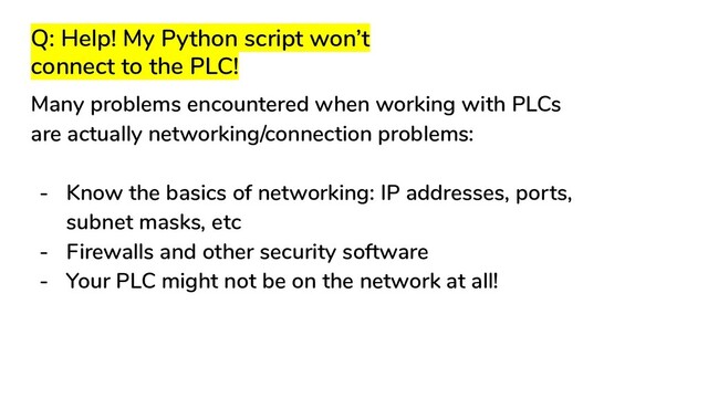 Q: Help! My Python script won’t
connect to the PLC!
Many problems encountered when working with PLCs
are actually networking/connection problems:
- Know the basics of networking: IP addresses, ports,
subnet masks, etc
- Firewalls and other security software
- Your PLC might not be on the network at all!
