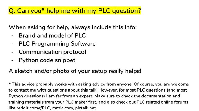 Q: Can you* help me with my PLC question?
When asking for help, always include this info:
- Brand and model of PLC
- PLC Programming Software
- Communication protocol
- Python code snippet
A sketch and/or photo of your setup really helps!
* This advice probably works with asking advice from anyone. Of course, you are welcome
to contact me with questions about this talk! However, for most PLC questions (and most
Python questions) I am far from an expert. Make sure to check the documentation and
training materials from your PLC maker ﬁrst, and also check out PLC related online forums
like reddit.com/r/PLC, mrplc.com, plctalk.net.
