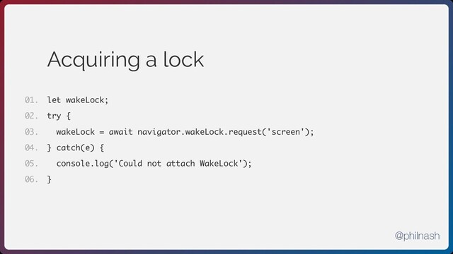 Acquiring a lock
let wakeLock;
try {
wakeLock = await navigator.wakeLock.request('screen');
} catch(e) {
console.log('Could not attach WakeLock');
}
01.
02.
03.
04.
05.
06.
@philnash
