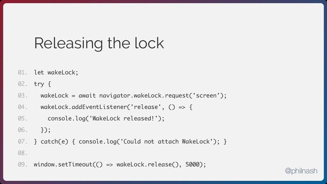 Releasing the lock
let wakeLock;
try {
wakeLock = await navigator.wakeLock.request('screen');
wakeLock.addEventListener('release', () => {
console.log('WakeLock released!');
});
} catch(e) { console.log('Could not attach WakeLock'); }
window.setTimeout(() => wakeLock.release(), 5000);
01.
02.
03.
04.
05.
06.
07.
08.
09.
@philnash
