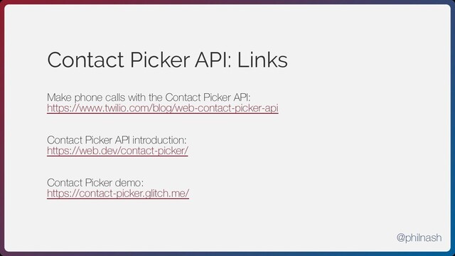 Contact Picker API: Links
Make phone calls with the Contact Picker API:
https://www.twilio.com/blog/web-contact-picker-api
Contact Picker API introduction:
https://web.dev/contact-picker/
Contact Picker demo:
https://contact-picker.glitch.me/
@philnash
