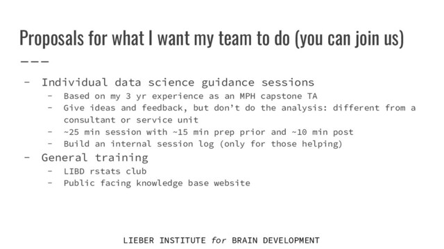 LIEBER INSTITUTE for BRAIN DEVELOPMENT
Proposals for what I want my team to do (you can join us)
- Individual data science guidance sessions
- Based on my 3 yr experience as an MPH capstone TA
- Give ideas and feedback, but don’t do the analysis: different from a
consultant or service unit
- ~25 min session with ~15 min prep prior and ~10 min post
- Build an internal session log (only for those helping)
- General training
- LIBD rstats club
- Public facing knowledge base website
