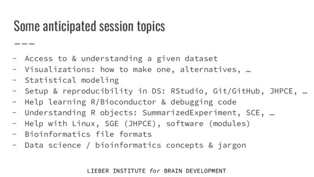LIEBER INSTITUTE for BRAIN DEVELOPMENT
Some anticipated session topics
- Access to & understanding a given dataset
- Visualizations: how to make one, alternatives, …
- Statistical modeling
- Setup & reproducibility in DS: RStudio, Git/GitHub, JHPCE, …
- Help learning R/Bioconductor & debugging code
- Understanding R objects: SummarizedExperiment, SCE, …
- Help with Linux, SGE (JHPCE), software (modules)
- Bioinformatics file formats
- Data science / bioinformatics concepts & jargon
