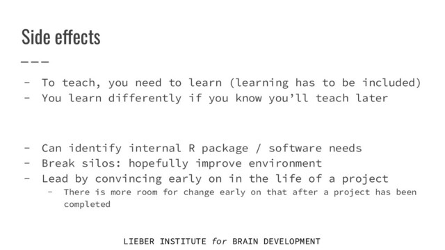 LIEBER INSTITUTE for BRAIN DEVELOPMENT
Side effects
- To teach, you need to learn (learning has to be included)
- You learn differently if you know you’ll teach later
- Can identify internal R package / software needs
- Break silos: hopefully improve environment
- Lead by convincing early on in the life of a project
- There is more room for change early on that after a project has been
completed
