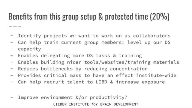 LIEBER INSTITUTE for BRAIN DEVELOPMENT
Beneﬁts from this group setup & protected time (20%)
- Identify projects we want to work on as collaborators
- Can help train current group members: level up our DS
capacity
- Enables delegating more DS tasks & training
- Enables building nicer tools/websites/training materials
- Reduces bottlenecks by reducing concentration
- Provides critical mass to have an effect institute-wide
- Can help recruit talent to LIBD & increase exposure
- Improve environment &/or productivity?

