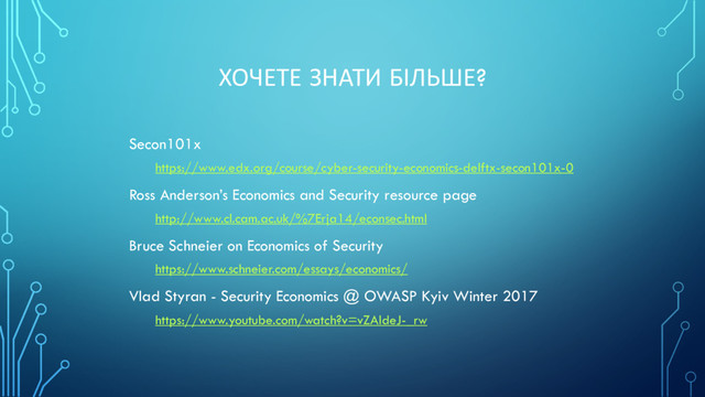 ХОЧЕТЕ ЗНАТИ БІЛЬШЕ?
Secon101x
https://www.edx.org/course/cyber-security-economics-delftx-secon101x-0
Ross Anderson’s Economics and Security resource page
http://www.cl.cam.ac.uk/%7Erja14/econsec.html
Bruce Schneier on Economics of Security
https://www.schneier.com/essays/economics/
Vlad Styran - Security Economics @ OWASP Kyiv Winter 2017
https://www.youtube.com/watch?v=vZAldeJ-_rw
