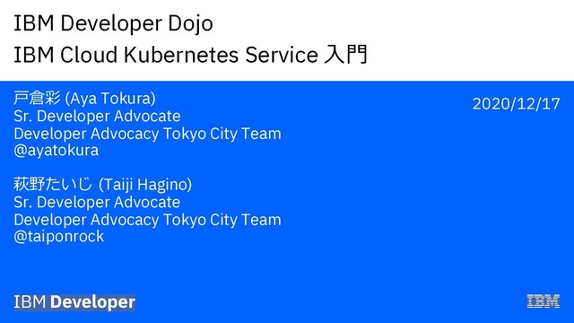 IBM Developer Dojo
IBM Cloud Kubernetes Service !"
#$% (Aya Tokura)
Sr. Developer Advocate
Developer Advocacy Tokyo City Team
@ayatokura
&'()* (Taiji Hagino)
Sr. Developer Advocate
Developer Advocacy Tokyo City Team
@taiponrock
2020/12/17
