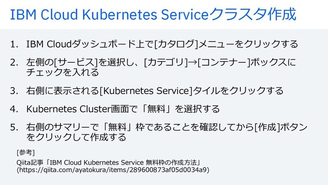 IBM Cloud Kubernetes Serviceクラスタ作成
1. IBM Cloudダッシュボード上で[カタログ]メニューをクリックする
2. 左側の[サービス]を選択し、[カテゴリ]→[コンテナー]ボックスに
チェックを⼊れる
3. 右側に表⽰される[Kubernetes Service]タイルをクリックする
4. Kubernetes Cluster画⾯で「無料」を選択する
5. 右側のサマリーで「無料」枠であることを確認してから[作成]ボタン
をクリックして作成する
[参考]
Qiita記事「IBM Cloud Kubernetes Service 無料枠の作成⽅法」
(https://qiita.com/ayatokura/items/289600873af05d0034a9)
