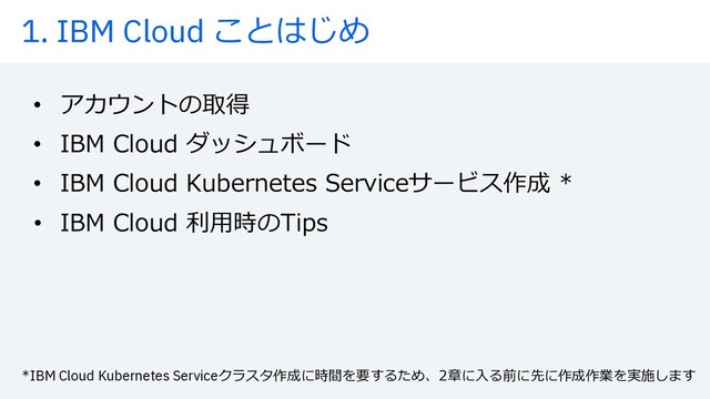 1. IBM Cloud ことはじめ
• アカウントの取得
• IBM Cloud ダッシュボード
• IBM Cloud Kubernetes Serviceサービス作成 *
• IBM Cloud 利⽤時のTips
*IBM Cloud Kubernetes Serviceクラスタ作成に時間を要するため、2章に⼊る前に先に作成作業を実施します
