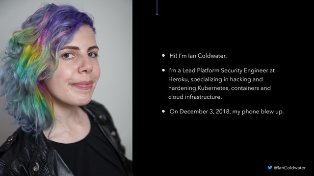 • Hi! I’m Ian Coldwater.
• I’m a Lead Platform Security Engineer at
Heroku, specializing in hacking and
hardening Kubernetes, containers and
cloud infrastructure.
• On December 3, 2018, my phone blew up.
@IanColdwater
