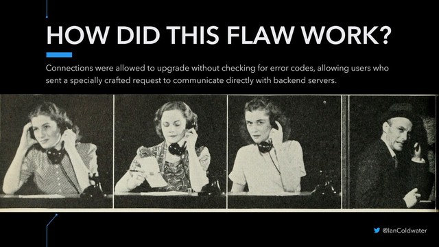 HOW DID THIS FLAW WORK?
Connections were allowed to upgrade without checking for error codes, allowing users who
sent a specially crafted request to communicate directly with backend servers.
@IanColdwater
