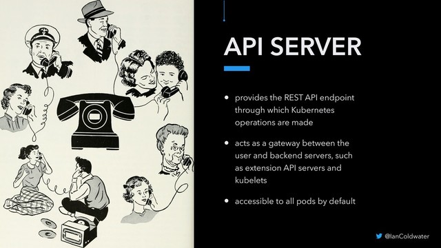 API SERVER
• provides the REST API endpoint
through which Kubernetes
operations are made
• acts as a gateway between the
user and backend servers, such
as extension API servers and
kubelets
• accessible to all pods by default
@IanColdwater

