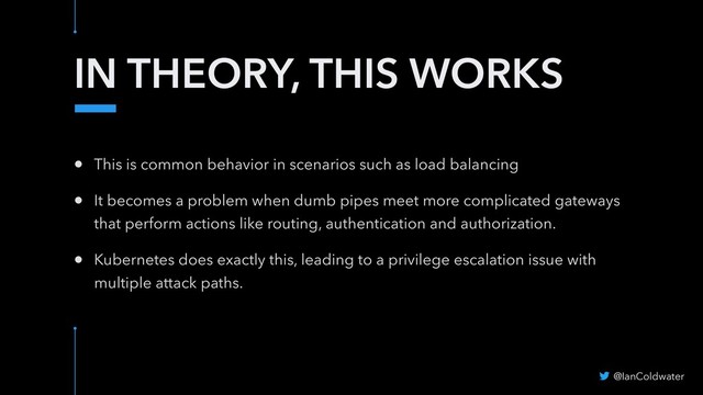 IN THEORY, THIS WORKS
• This is common behavior in scenarios such as load balancing
• It becomes a problem when dumb pipes meet more complicated gateways
that perform actions like routing, authentication and authorization.
• Kubernetes does exactly this, leading to a privilege escalation issue with
multiple attack paths.
@IanColdwater
