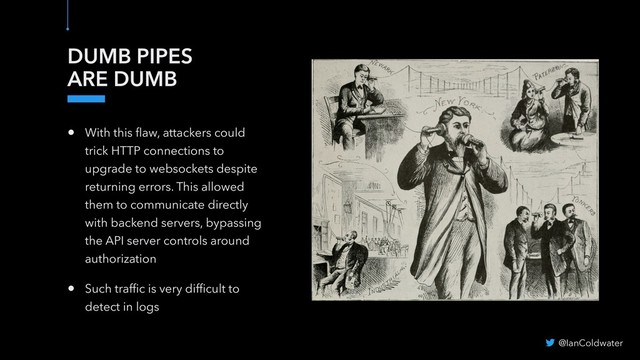 DUMB PIPES
ARE DUMB
• With this ﬂaw, attackers could
trick HTTP connections to
upgrade to websockets despite
returning errors. This allowed
them to communicate directly
with backend servers, bypassing
the API server controls around
authorization
• Such trafﬁc is very difﬁcult to
detect in logs
@IanColdwater
