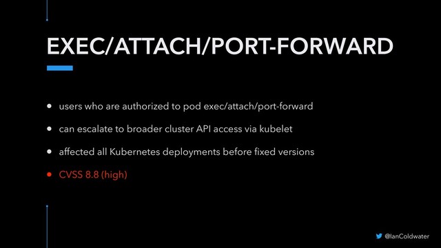 EXEC/ATTACH/PORT-FORWARD
@IanColdwater
• users who are authorized to pod exec/attach/port-forward
• can escalate to broader cluster API access via kubelet
• affected all Kubernetes deployments before ﬁxed versions
• CVSS 8.8 (high)
