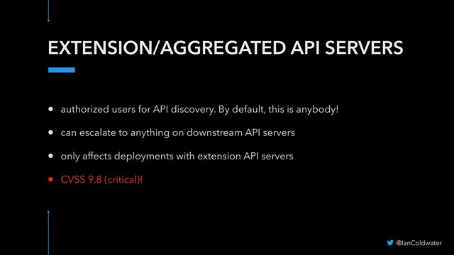 EXTENSION/AGGREGATED API SERVERS
@IanColdwater
• authorized users for API discovery. By default, this is anybody!
• can escalate to anything on downstream API servers
• only affects deployments with extension API servers
• CVSS 9.8 (critical)!
