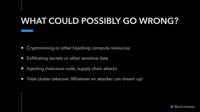 WHAT COULD POSSIBLY GO WRONG?
• Cryptomining or other hijacking compute resources
• Exﬁltrating secrets or other sensitive data
• Injecting malicious code, supply chain attacks
• Total cluster takeover. Whatever an attacker can dream up!
@IanColdwater
