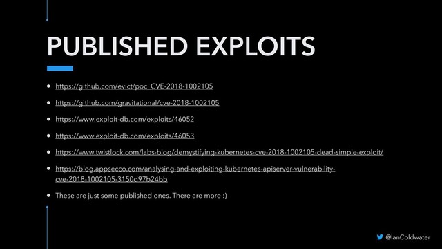 PUBLISHED EXPLOITS
@IanColdwater
• https://github.com/evict/poc_CVE-2018-1002105
• https://github.com/gravitational/cve-2018-1002105
• https://www.exploit-db.com/exploits/46052
• https://www.exploit-db.com/exploits/46053
• https://www.twistlock.com/labs-blog/demystifying-kubernetes-cve-2018-1002105-dead-simple-exploit/
• https://blog.appsecco.com/analysing-and-exploiting-kubernetes-apiserver-vulnerability-
cve-2018-1002105-3150d97b24bb
• These are just some published ones. There are more :)
