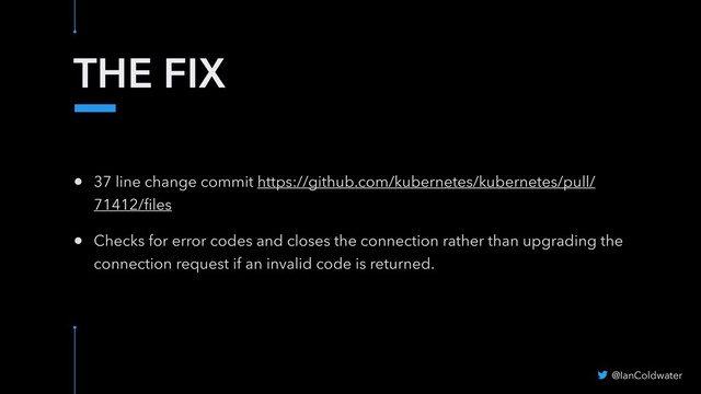 THE FIX
@IanColdwater
• 37 line change commit https://github.com/kubernetes/kubernetes/pull/
71412/ﬁles
• Checks for error codes and closes the connection rather than upgrading the
connection request if an invalid code is returned.
