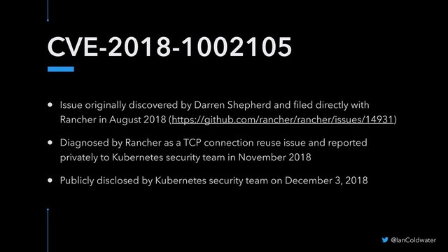CVE-2018-1002105
• Issue originally discovered by Darren Shepherd and ﬁled directly with
Rancher in August 2018 (https://github.com/rancher/rancher/issues/14931)
• Diagnosed by Rancher as a TCP connection reuse issue and reported
privately to Kubernetes security team in November 2018
• Publicly disclosed by Kubernetes security team on December 3, 2018
@IanColdwater
