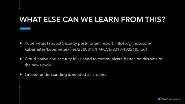 WHAT ELSE CAN WE LEARN FROM THIS?
@IanColdwater
• Kubernetes Product Security postmortem report: https://github.com/
kubernetes/kubernetes/ﬁles/2700818/PM-CVE-2018-1002105.pdf
• Cloud-native and security folks need to communicate better, on this side of
the news cycle.
• Greater understanding is needed all around.
