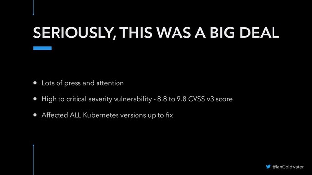 SERIOUSLY, THIS WAS A BIG DEAL
• Lots of press and attention
• High to critical severity vulnerability - 8.8 to 9.8 CVSS v3 score
• Affected ALL Kubernetes versions up to ﬁx
@IanColdwater

