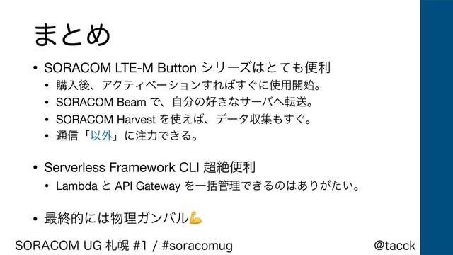 !UBDDL
403"$0.6(ࡳຈTPSBDPNVH
·ͱΊ
• SORACOM LTE-M Button γϦʔζ͸ͱͯ΋ศར

• ߪೖޙɺΞΫςΟϕʔγϣϯ͢Ε͹͙͢ʹ࢖༻։࢝ɻ

• SORACOM Beam Ͱɺࣗ෼ͷ޷͖ͳαʔό΁సૹɻ

• SORACOM Harvest Λ࢖͑͹ɺσʔλऩू΋͙͢ɻ

• ௨৴ʮҎ֎ʯʹ஫ྗͰ͖Δɻ

• Serverless Framework CLI ௒ઈศར

• Lambda ͱ API Gateway ΛҰׅ؅ཧͰ͖Δͷ͸͋Γ͕͍ͨɻ

• ࠷ऴతʹ͸෺ཧΨϯόϧ

