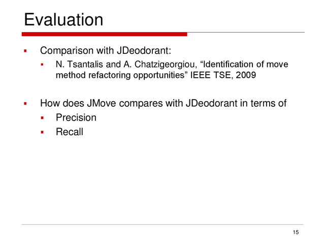 Evaluation
 Comparison with JDeodorant:
 N. Tsantalis and A. Chatzigeorgiou, “Identification of move
method refactoring opportunities” IEEE TSE, 2009
 How does JMove compares with JDeodorant in terms of
 Precision
 Recall
15
