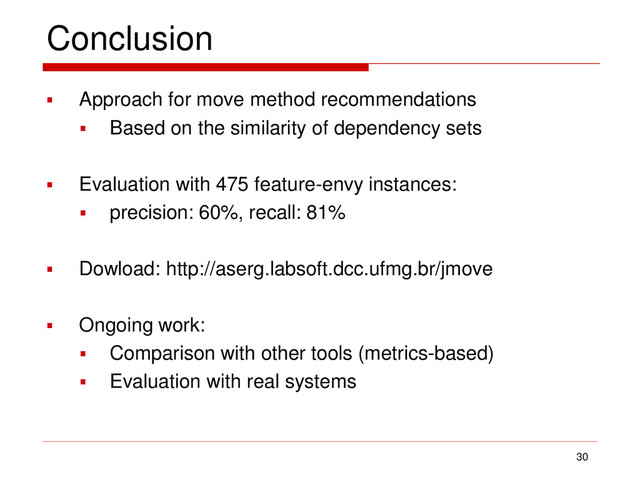 Conclusion
 Approach for move method recommendations
 Based on the similarity of dependency sets
 Evaluation with 475 feature-envy instances:
 precision: 60%, recall: 81%
 Dowload: http://aserg.labsoft.dcc.ufmg.br/jmove
 Ongoing work:
 Comparison with other tools (metrics-based)
 Evaluation with real systems
30
