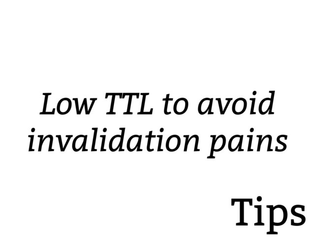 Tips
Low TTL to avoid
invalidation pains
