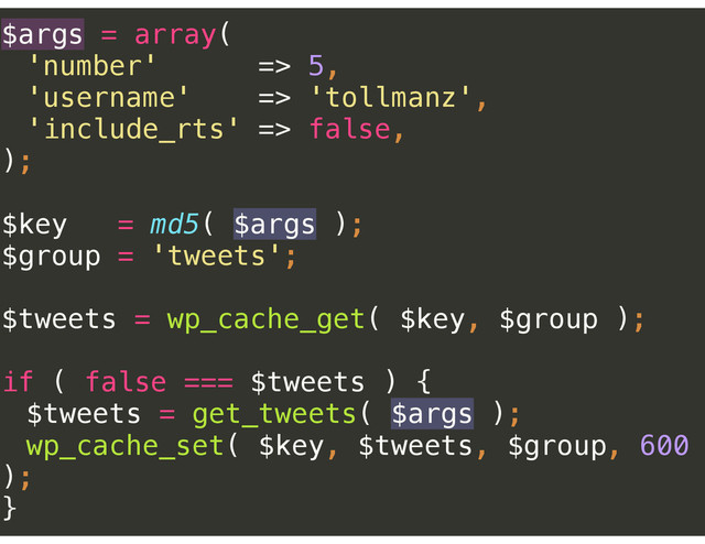 $args = array( 
'number' => 5, 
'username' => 'tollmanz', 
'include_rts' => false, 
); 
 
$key = md5( $args ); 
$group = 'tweets'; 
 
$tweets = wp_cache_get( $key, $group ); 
 
if ( false === $tweets ) { 
$tweets = get_tweets( $args ); 
wp_cache_set( $key, $tweets, $group, 600
); 
}
