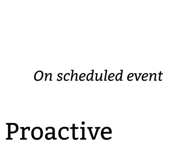 Proactive
On scheduled event

