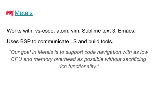 Metals
Works with: vs-code, atom, vim, Sublime text 3, Emacs.
Uses BSP to communicate LS and build tools.
“Our goal in Metals is to support code navigation with as low
CPU and memory overhead as possible without sacrificing
rich functionality.”
