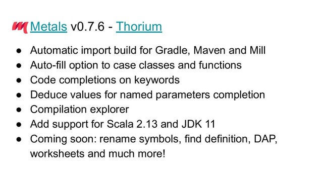Metals v0.7.6 - Thorium
● Automatic import build for Gradle, Maven and Mill
● Auto-fill option to case classes and functions
● Code completions on keywords
● Deduce values for named parameters completion
● Compilation explorer
● Add support for Scala 2.13 and JDK 11
● Coming soon: rename symbols, find definition, DAP,
worksheets and much more!
