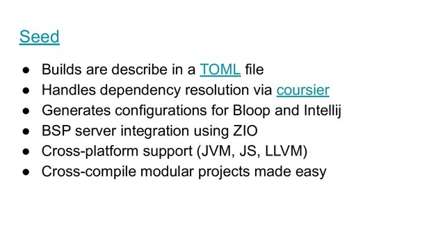 Seed
● Builds are describe in a TOML file
● Handles dependency resolution via coursier
● Generates configurations for Bloop and Intellij
● BSP server integration using ZIO
● Cross-platform support (JVM, JS, LLVM)
● Cross-compile modular projects made easy
