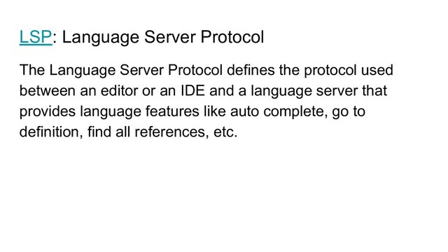 LSP: Language Server Protocol
The Language Server Protocol defines the protocol used
between an editor or an IDE and a language server that
provides language features like auto complete, go to
definition, find all references, etc.
