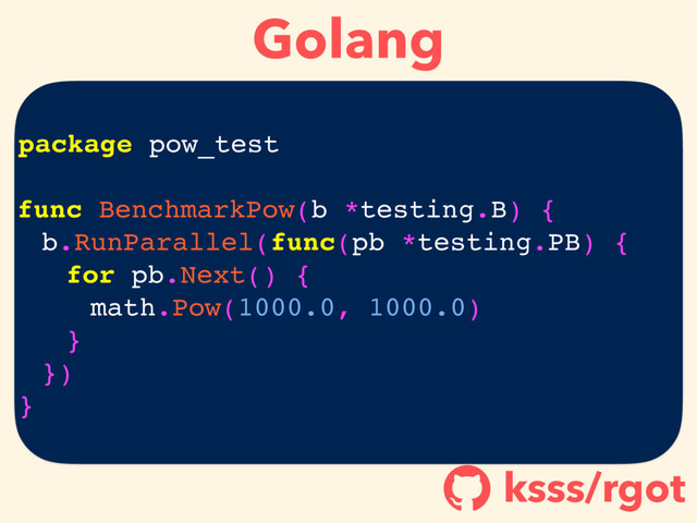 Golang
ksss/rgot
!
package pow_test
func BenchmarkPow(b *testing.B) {
b.RunParallel(func(pb *testing.PB) {
for pb.Next() {
math.Pow(1000.0, 1000.0)
}
})
}
